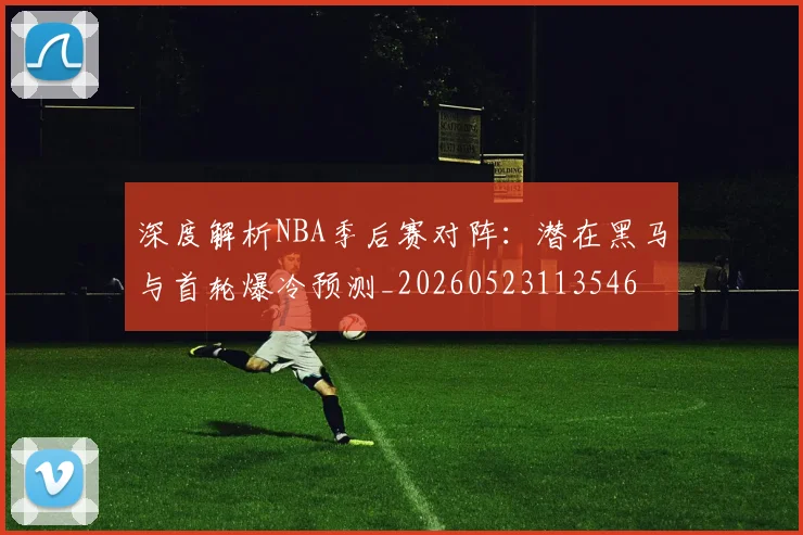 深度解析NBA季后赛对阵：潜在黑马与首轮爆冷预测_20260523113546