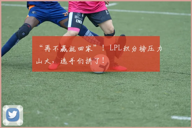 “再不赢就回家”！LPL积分榜压力山大，选手们拼了！