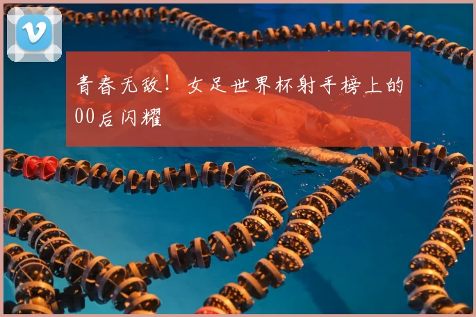 青春无敌！女足世界杯射手榜上的00后闪耀