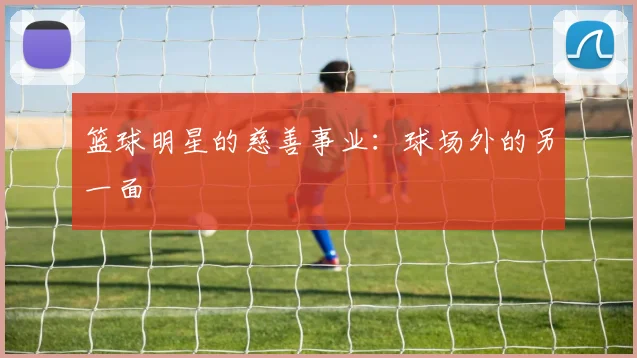 篮球明星的慈善事业：球场外的另一面