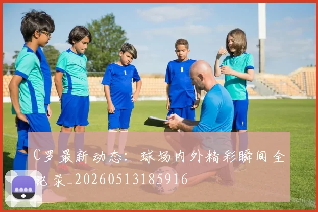 C罗最新动态：球场内外精彩瞬间全记录_20260513185916