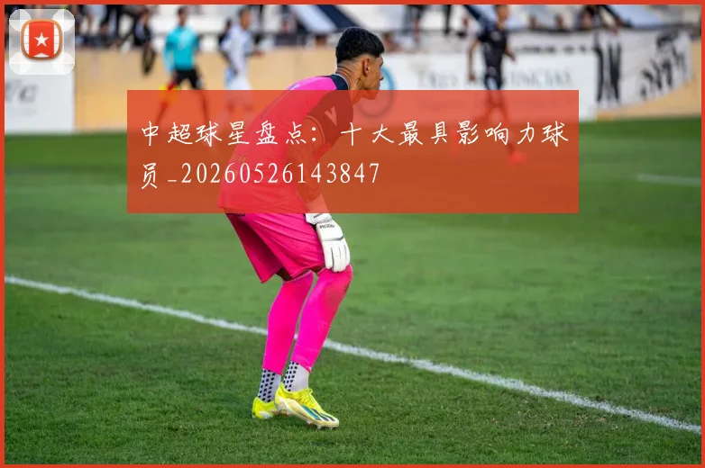 中超球星盘点:十大最具影响力球员_20260526143847