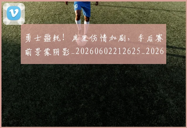 勇士噩耗！库里伤情加剧，季后赛前景蒙阴影_20260602212625_20260704174104