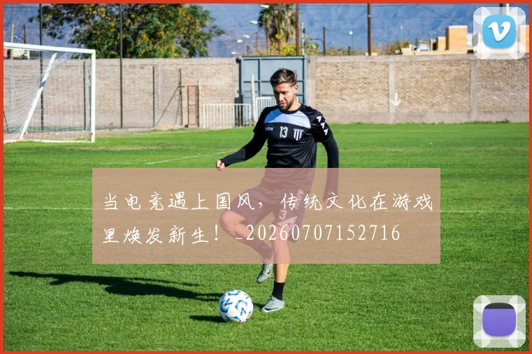 当电竞遇上国风,传统文化在游戏里焕发新生!_20260707152716