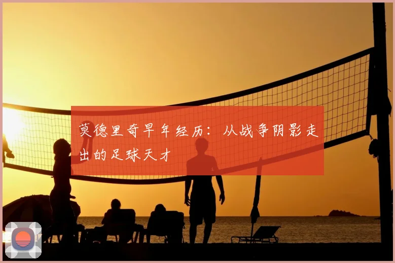 莫德里奇早年经历：从战争阴影走出的足球天才