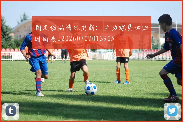 国足伤病情况更新：主力球员回归时间表_20260707013905