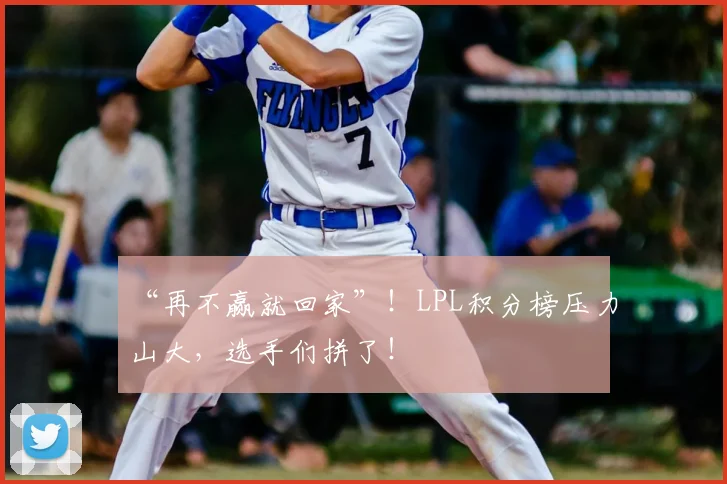 “再不赢就回家”！LPL积分榜压力山大，选手们拼了！