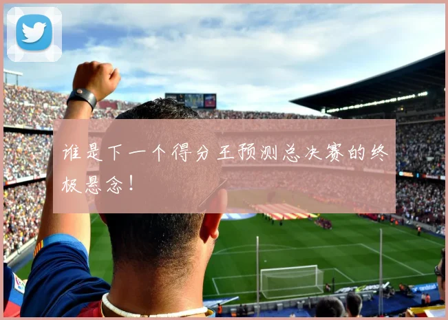 谁是下一个得分王预测总决赛的终极悬念!