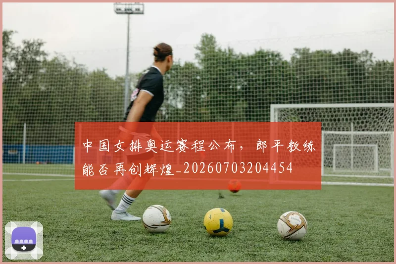 中国女排奥运赛程公布，郎平教练能否再创辉煌_20260703204454