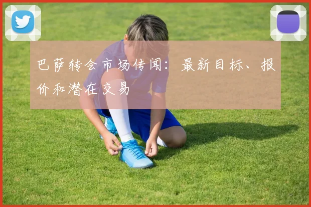 巴萨转会市场传闻:最新目标、报价和潜在交易