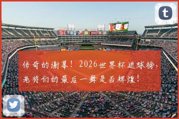 传奇的谢幕！2026世界杯进球榜，老将们的最后一舞是否辉煌！