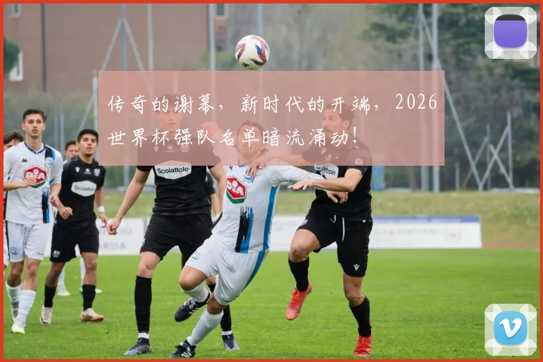 传奇的谢幕,新时代的开端,2026世界杯强队名单暗流涌动!