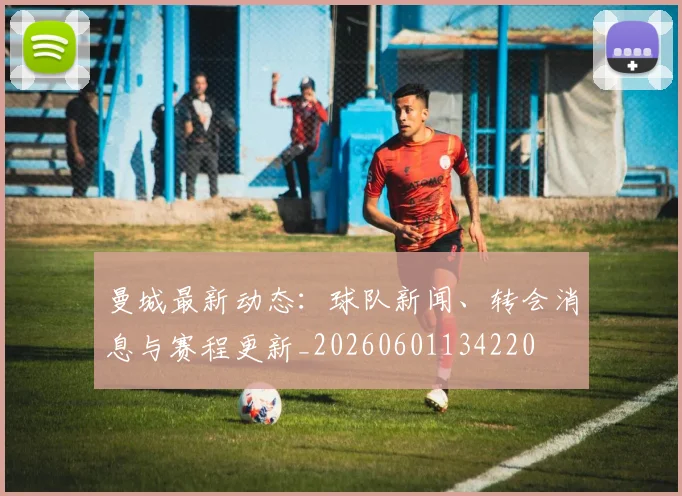 曼城最新动态：球队新闻、转会消息与赛程更新_20260601134220