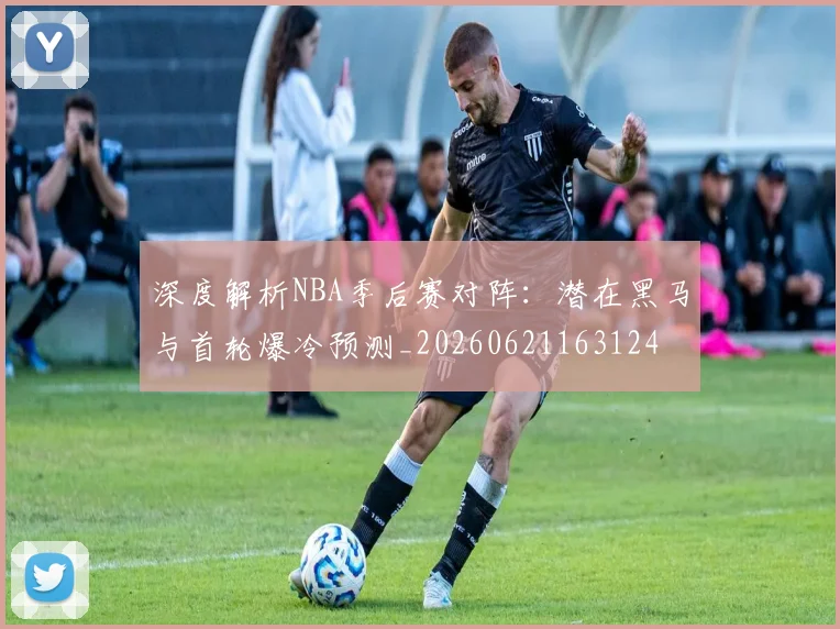深度解析NBA季后赛对阵：潜在黑马与首轮爆冷预测_20260621163124