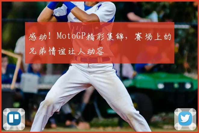 感动！MotoGP精彩集锦，赛场上的兄弟情谊让人动容