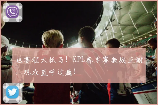 这赛程太抓马！KPL春季赛激战正酣，观众直呼过瘾！
