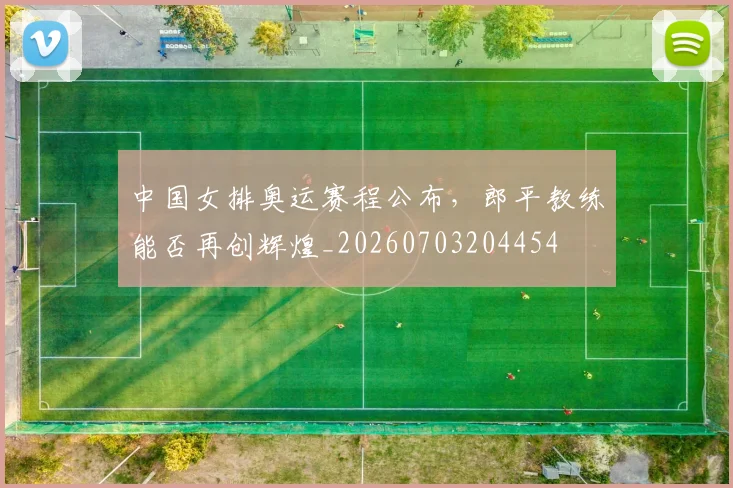 中国女排奥运赛程公布，郎平教练能否再创辉煌_20260703204454