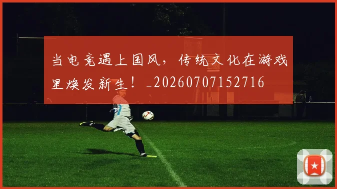 当电竞遇上国风，传统文化在游戏里焕发新生！_20260707152716